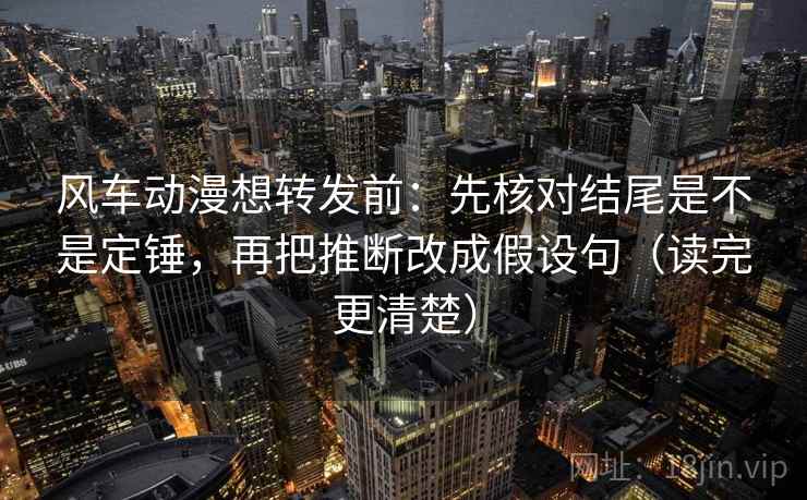 风车动漫想转发前：先核对结尾是不是定锤，再把推断改成假设句（读完更清楚）