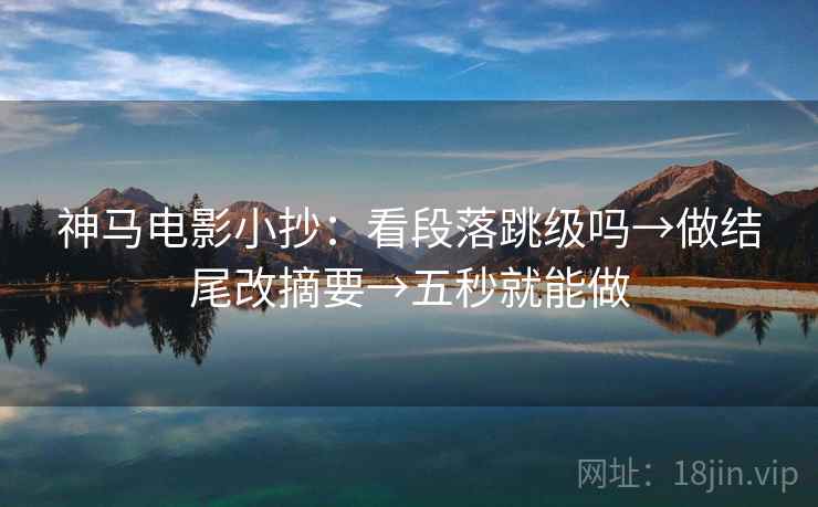 神马电影小抄：看段落跳级吗→做结尾改摘要→五秒就能做