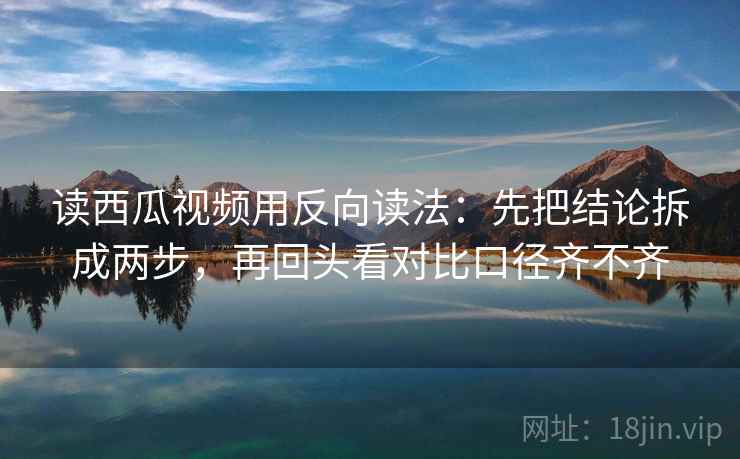 读西瓜视频用反向读法：先把结论拆成两步，再回头看对比口径齐不齐