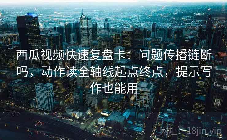西瓜视频快速复盘卡：问题传播链断吗，动作读全轴线起点终点，提示写作也能用