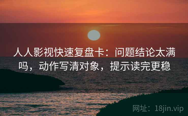 人人影视快速复盘卡：问题结论太满吗，动作写清对象，提示读完更稳