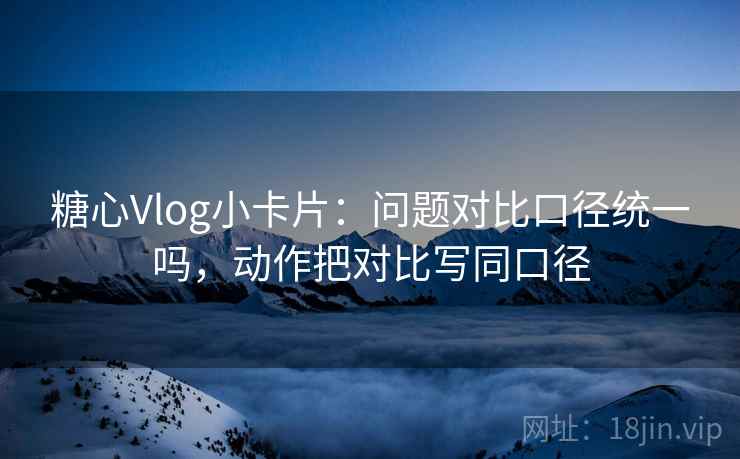 糖心Vlog小卡片：问题对比口径统一吗，动作把对比写同口径
