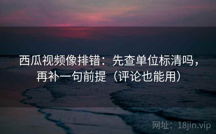西瓜视频像排错：先查单位标清吗，再补一句前提（评论也能用）