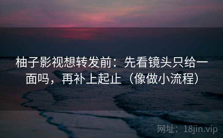 柚子影视想转发前：先看镜头只给一面吗，再补上起止（像做小流程）