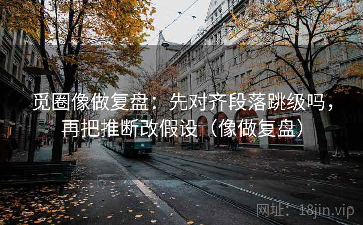 觅圈像做复盘：先对齐段落跳级吗，再把推断改假设（像做复盘）