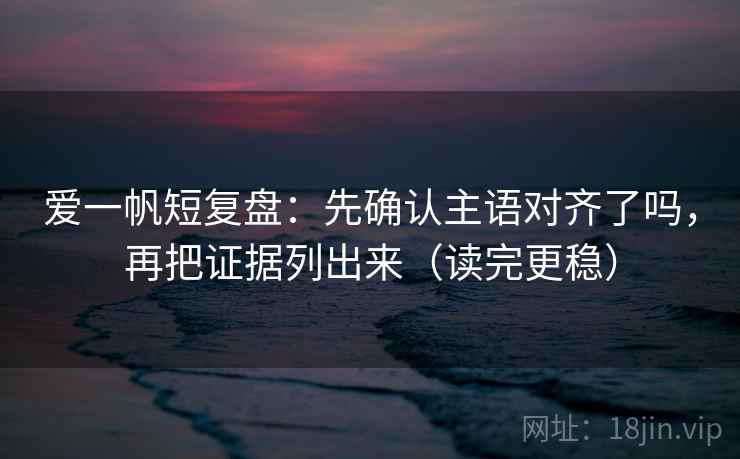 爱一帆短复盘：先确认主语对齐了吗，再把证据列出来（读完更稳）