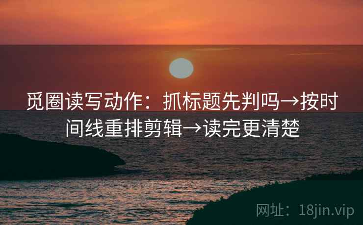 觅圈读写动作：抓标题先判吗→按时间线重排剪辑→读完更清楚