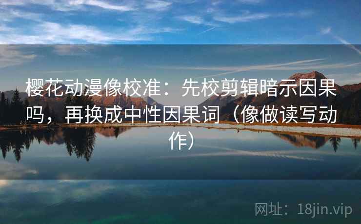 樱花动漫像校准：先校剪辑暗示因果吗，再换成中性因果词（像做读写动作）