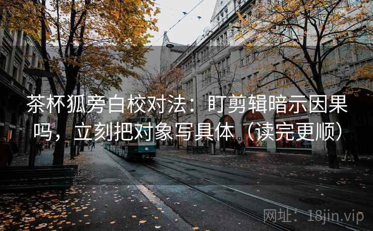 茶杯狐旁白校对法：盯剪辑暗示因果吗，立刻把对象写具体（读完更顺）