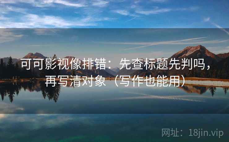 可可影视像排错：先查标题先判吗，再写清对象（写作也能用）
