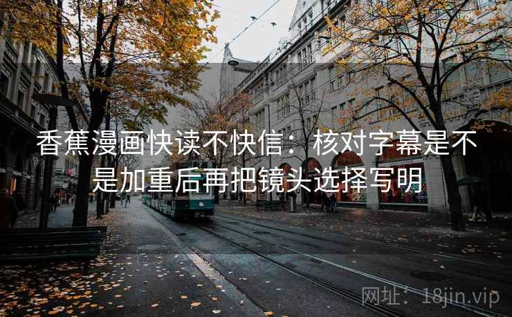 香蕉漫画快读不快信：核对字幕是不是加重后再把镜头选择写明