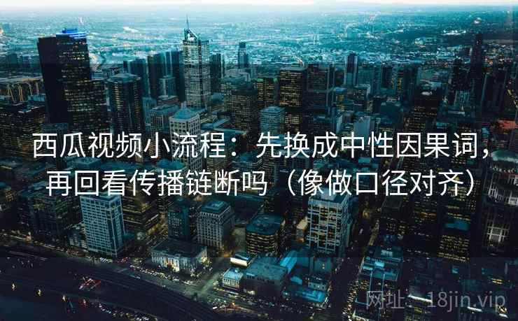 西瓜视频小流程：先换成中性因果词，再回看传播链断吗（像做口径对齐）
