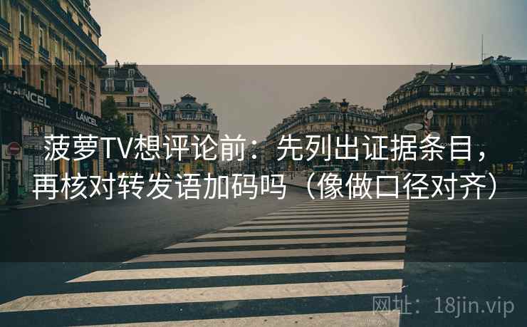 菠萝TV想评论前：先列出证据条目，再核对转发语加码吗（像做口径对齐）