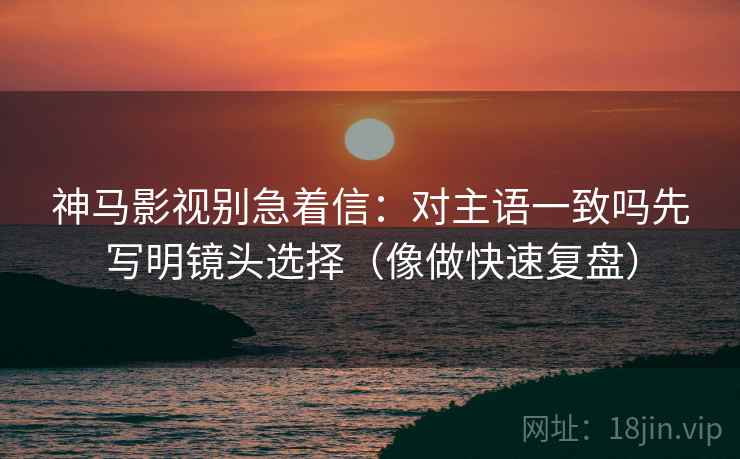 神马影视别急着信：对主语一致吗先写明镜头选择（像做快速复盘）
