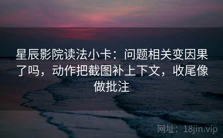 星辰影院读法小卡：问题相关变因果了吗，动作把截图补上下文，收尾像做批注