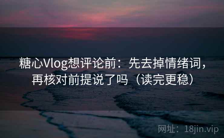 糖心Vlog想评论前：先去掉情绪词，再核对前提说了吗（读完更稳）