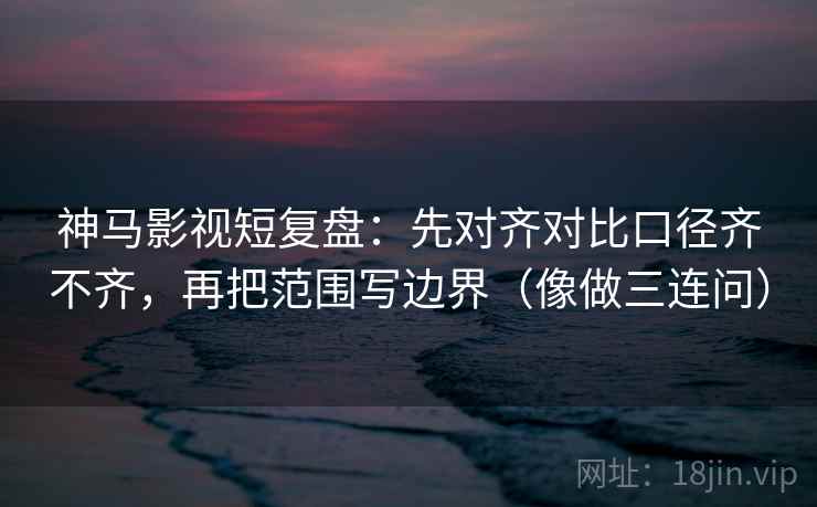 神马影视短复盘：先对齐对比口径齐不齐，再把范围写边界（像做三连问）