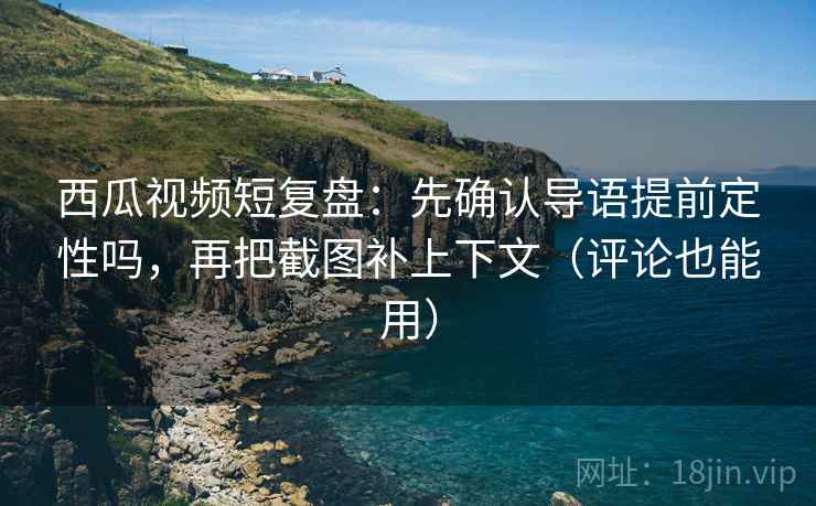 西瓜视频短复盘：先确认导语提前定性吗，再把截图补上下文（评论也能用）